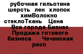 рубочная гильотина шерсть, лен, хлопок, химВолокно, стеклоТкань › Цена ­ 100 - Все города Бизнес » Продажа готового бизнеса   . Чеченская респ.